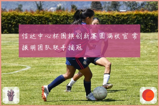 信达中心杯围棋创新赛圆满收官 常振明团队联手摘冠