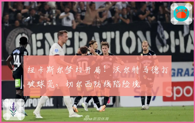 纽卡斯尔梦幻开局！沃尔特马德打破球荒，切尔西防线陷险境