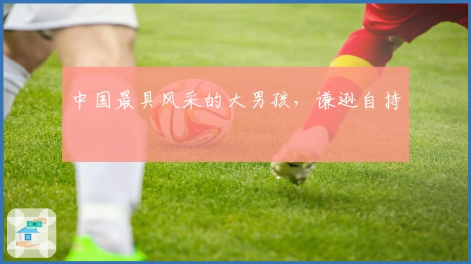 中国最具风采的大男孩，谦逊自持