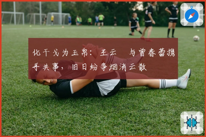 化干戈为玉帛：王云蕗与曾春蕾携手共事，旧日纷争烟消云散