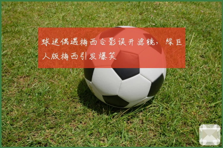 球迷偶遇梅西合影误开滤镜，绿巨人版梅西引发爆笑