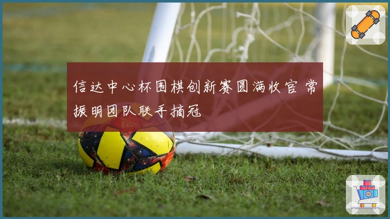 信达中心杯围棋创新赛圆满收官 常振明团队联手摘冠