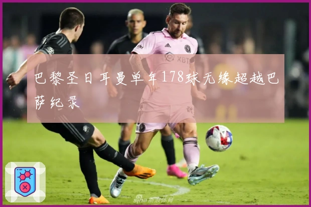巴黎圣日耳曼单年178球无缘超越巴萨纪录